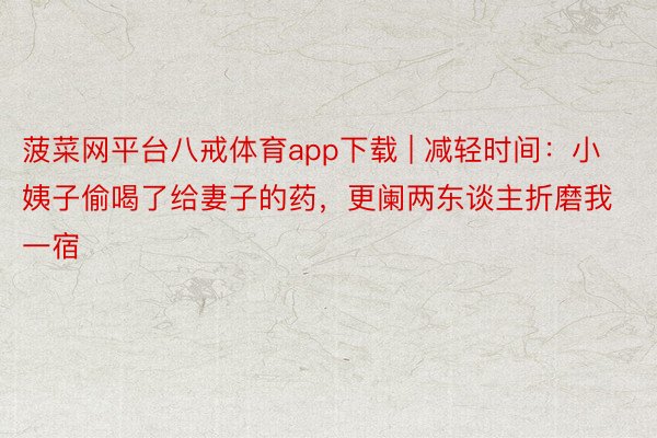 菠菜网平台八戒体育app下载 | 减轻时间：小姨子偷喝了给妻子的药，更阑两东谈主折磨我一宿
