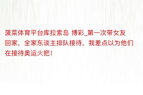菠菜体育平台库拉索岛 博彩_第一次带女友回家，全家东谈主排队接待，我差点以为他们在接待奥运火把！
