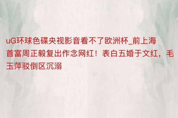 uG环球色碟央视影音看不了欧洲杯_前上海首富周正毅复出作念网红！表白五婚于文红，毛玉萍驳倒区沉溺
