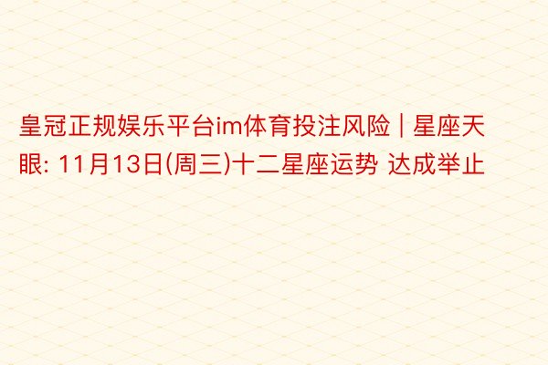 皇冠正规娱乐平台im体育投注风险 | 星座天眼: 11月13日(周三)十二星座运势 达成举止