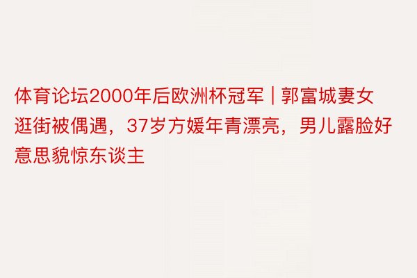 体育论坛2000年后欧洲杯冠军 | 郭富城妻女逛街被偶遇，37岁方媛年青漂亮，男儿露脸好意思貌惊东谈主