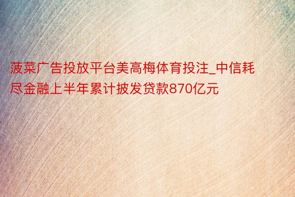 菠菜广告投放平台美高梅体育投注_中信耗尽金融上半年累计披发贷款870亿元