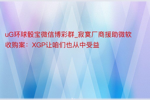 uG环球骰宝微信博彩群_寂寞厂商援助微软收购案：XGP让咱们也从中受益