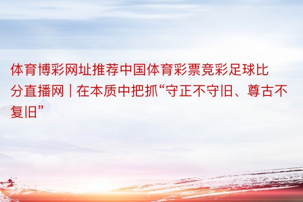 体育博彩网址推荐中国体育彩票竞彩足球比分直播网 | 在本质中把抓“守正不守旧、尊古不复旧”