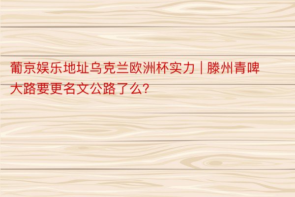 葡京娱乐地址乌克兰欧洲杯实力 | 滕州青啤大路要更名文公路了么？