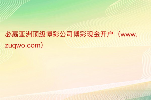 必赢亚洲顶级博彩公司博彩现金开户（www.zuqwo.com）