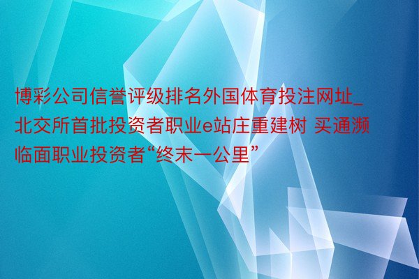 博彩公司信誉评级排名外国体育投注网址_北交所首批投资者职业e站庄重建树 买通濒临面职业投资者“终末一公里”