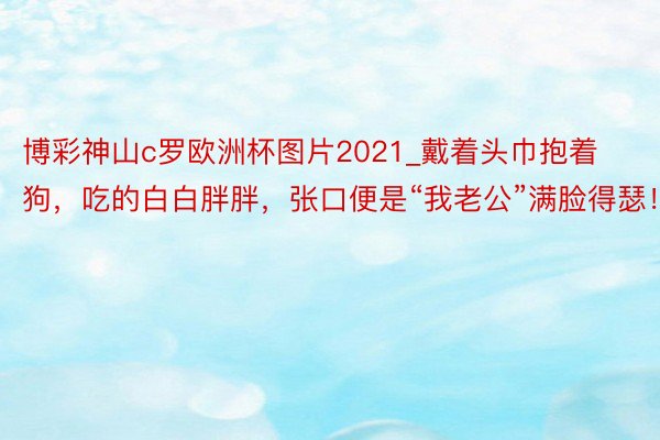 博彩神山c罗欧洲杯图片2021_戴着头巾抱着狗，吃的白白胖胖，张口便是“我老公”满脸得瑟！