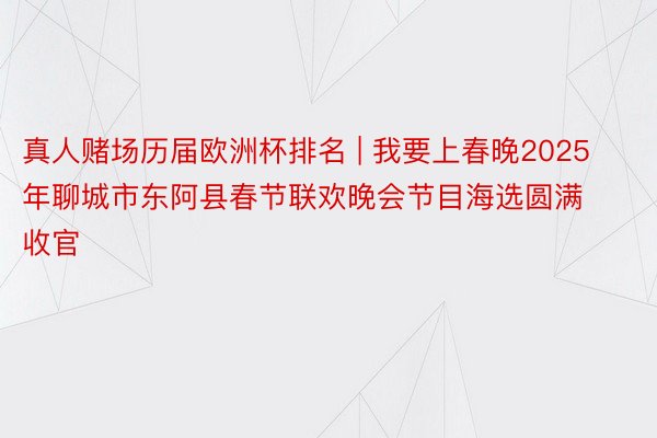真人赌场历届欧洲杯排名 | 我要上春晚2025年聊城市东阿县春节联欢晚会节目海选圆满收官