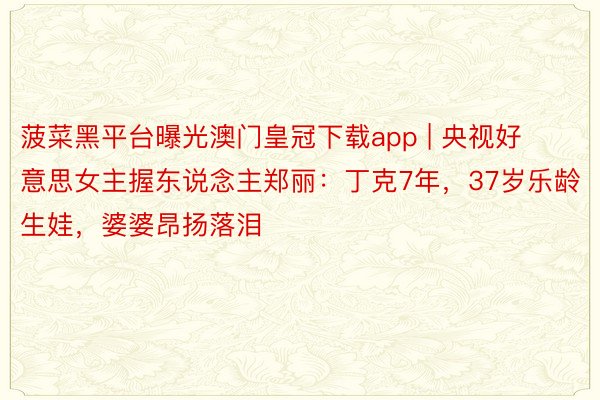 菠菜黑平台曝光澳门皇冠下载app | 央视好意思女主握东说念主郑丽：丁克7年，37岁乐龄生娃，婆婆昂扬落泪