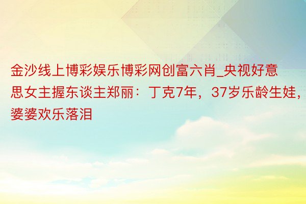 金沙线上博彩娱乐博彩网创富六肖_央视好意思女主握东谈主郑丽：丁克7年，37岁乐龄生娃，婆婆欢乐落泪